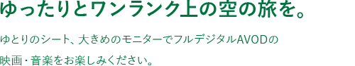 ゆったりとワンランク上の空の旅を。ゆとりのシート、大きめのモニターでフルデジタルAVODの映画・音楽をお楽しみください。