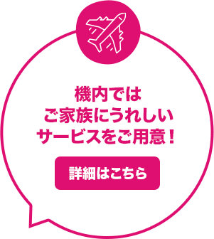 機内ではご家族にうれしいサービスをご用意！ 詳細はこちら