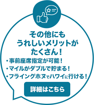その他にもうれしいメリットがたくさん！ ・事前座席指定が可能！ ・マイルがダブルで貯まる！ ・フライングホヌでハワイに行ける！ 詳細はこちら