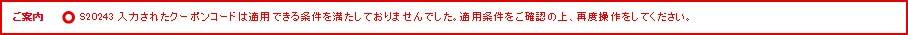 ご案内 S20243 入力されたクーポンコードは適用できる条件を満たしておりませんでした。適用条件をご確認の上、再度操作をしてください。