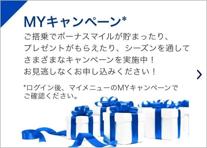 MYキャンペーン* ご搭乗でボーナスマイルが貯まったり、プレゼントがもらえたり、シーズンを通してさまざまなキャンペーンを実施中！お見逃しなくお申し込みください！*ログイン後、Myキャンペーン画面でご確認ください。