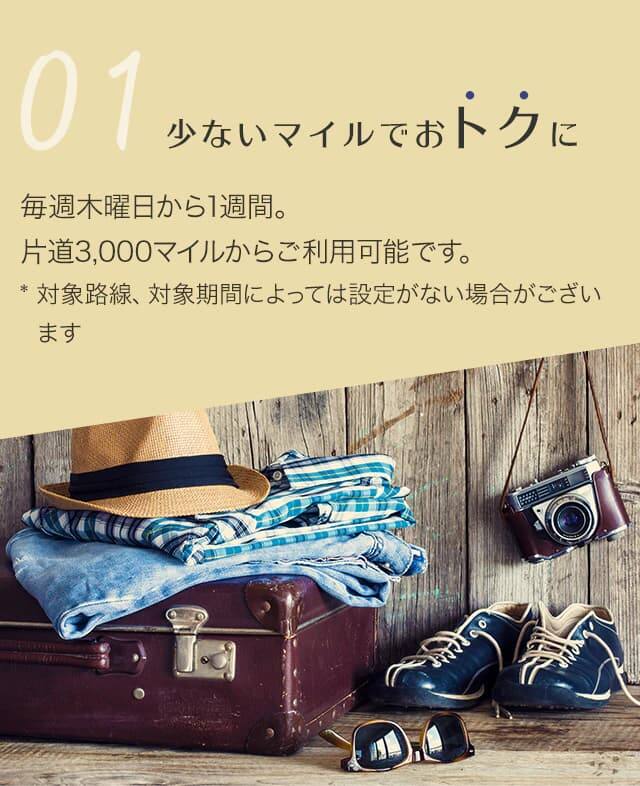 少ないマイルでおトクに 毎週木曜日から1週間。片道3,000マイルからご利用可能です。対象路線、対象期間によっては設定がない場合がございます