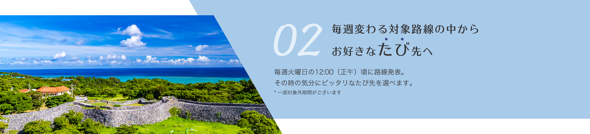 毎週変わる対象路線の中からお好きなたび先へ  毎週火曜日の午前12時に路線発表。その時の気分にピッタリなたび先を選べます。一部対象外期間がございます