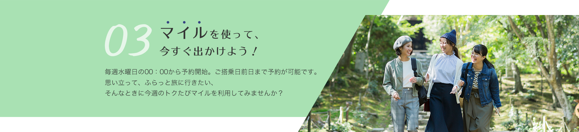 マイルを使って、今すぐ出かけよう！ 毎週水曜日の午前0時から予約開始。ご搭乗日前日まで予約が可能です。 思い立って、ふらっと旅に行きたい、そんなときに今週のトクたびマイルを利用してみませんか？
