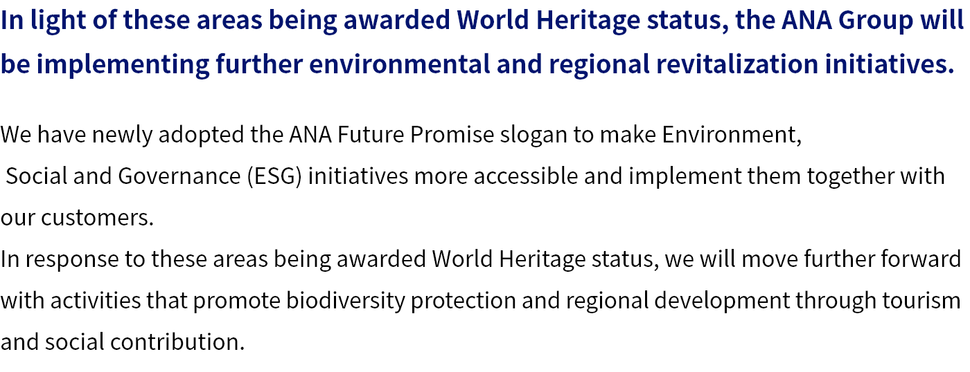 We have newly adopted the ANA Future Promise slogan to make Environment, Social and Governance (ESG) initiatives more accessible and implement them together with our customers. In response to these areas being awarded World Heritage status, we will move further forward with activities that promote biodiversity protection and regional development through tourism and social contribution.