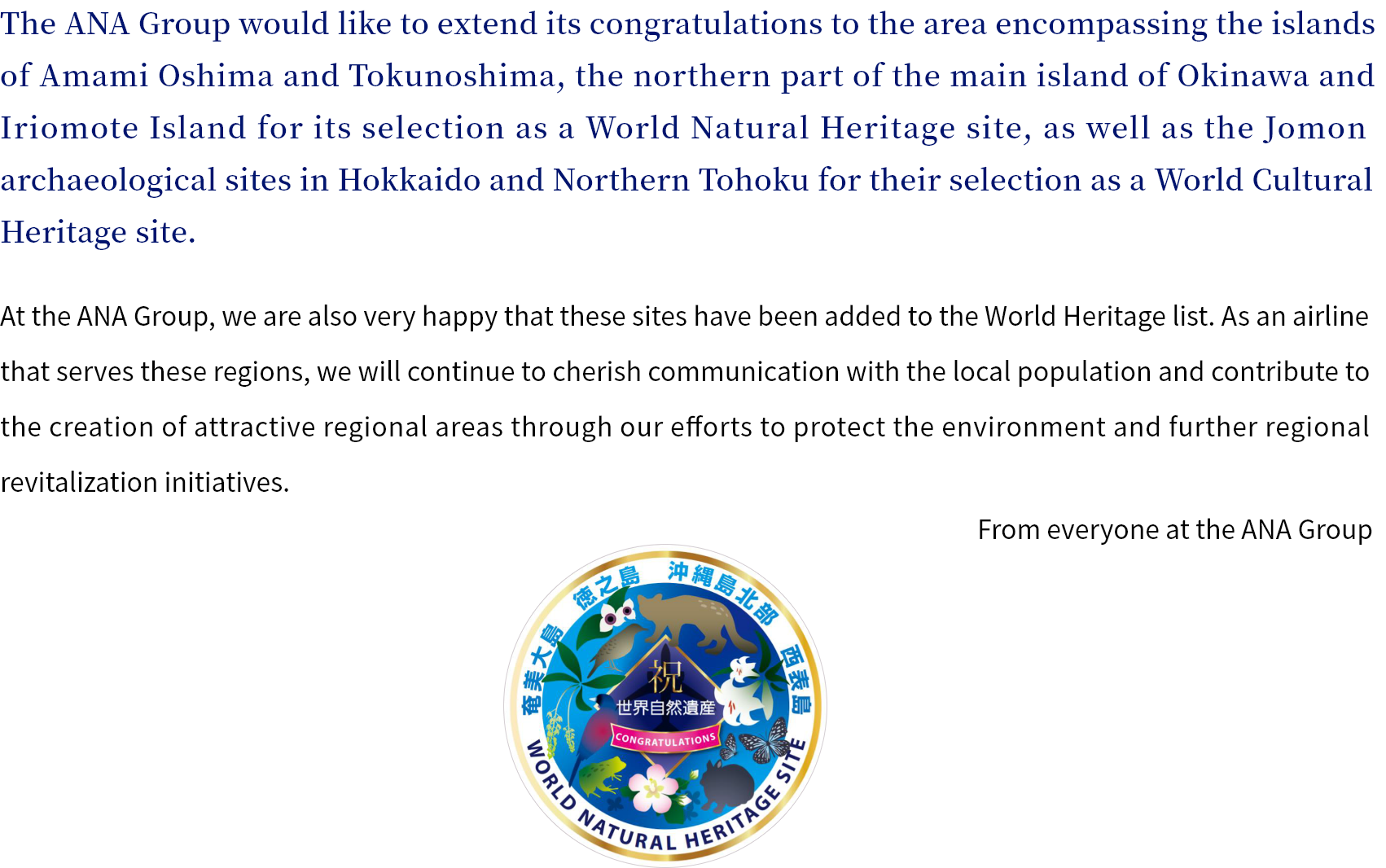 The ANA Group would like to extend its congratulations to the area encompassing the islands of Amami Oshima and Tokunoshima, the northern part of the main island of Okinawa and Iriomote Island for its selection as a World Natural Heritage site, as well as the Jomon archaeological sites in Hokkaido and Northern Tohoku for their selection as a World Cultural Heritage site. At the ANA Group, we are also very happy that these sites have been added to the World Heritage list. As an airline that serves these regions, we will continue to cherish communication with the local population and contribute to the creation of attractive regional areas through our efforts to protect the environment and further regional revitalization initiatives. From everyone at the ANA Group