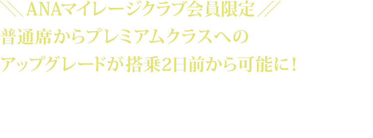 ＼＼ANAマイレージクラブ会員限定／／ 普通席からプレミアムクラスへのアップグレードが搭乗2日前から可能に！ご搭乗区間、受付日によりアップグレードの料金額が異なります。アップグレードご希望便の普通席の航空券を予約・購入済みであることが必要です。アップグレード予約と同時にアップグレード料金のお支払いが必要です。