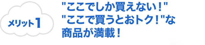 メリット1 "ここでしか買えない！""ここで買うとおトク！"な商品が満載！