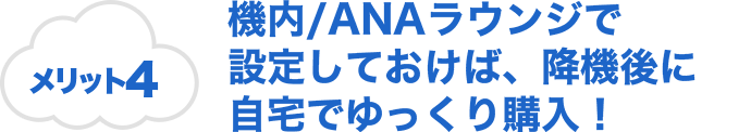 メリット4 機内/ANAラウンジで設定しておけば、降機後に自宅でゆっくり購入！