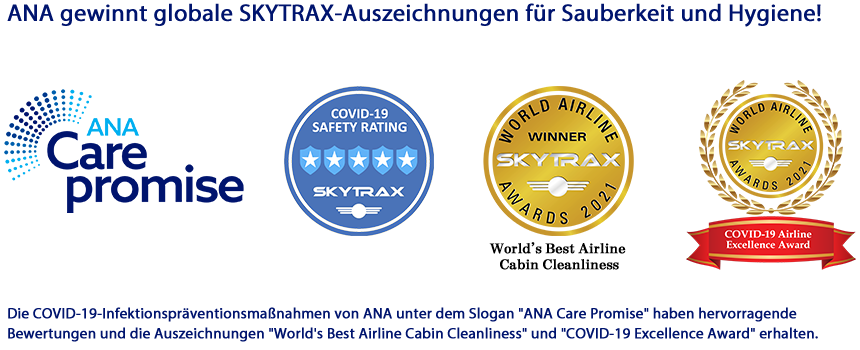 ANA gewinnt globale SKYTRAX-Auszeichnungen für Sauberkeit und Hygiene!Die COVID-19-Infektionspräventionsmaßnahmen von ANA unter dem Slogan "ANA Care Promise" haben hervorragende Bewertungen und die Auszeichnungen "World's Best Airline Cabin Cleanliness" und "COVID-19 Excellence Award" erhalten.