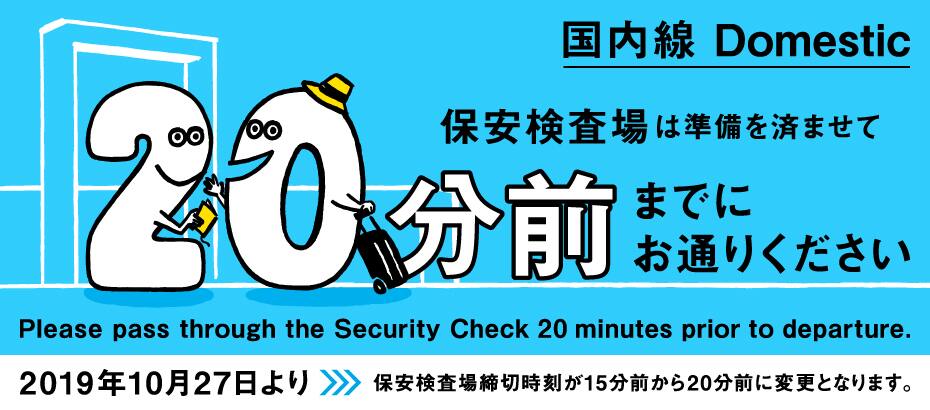 国内線 Domestic 保安検査場は、準備を済ませて20分前までにお通りください Please pass through the Security Check 20 minutes prior to departure. 2019年10月27日より保安検査場締切時刻が15分前から20分前に変更となります。