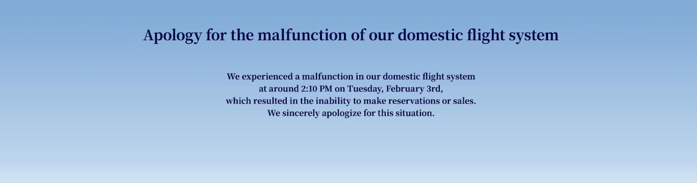 Apology for the malfunction of our domestic flight system   We experienced a malfunction in our domestic flight system at around 2:10 PM on Tuesday, February 3rd, which resulted in the inability to make reservations or sales. We sincerely apologize for this situation.