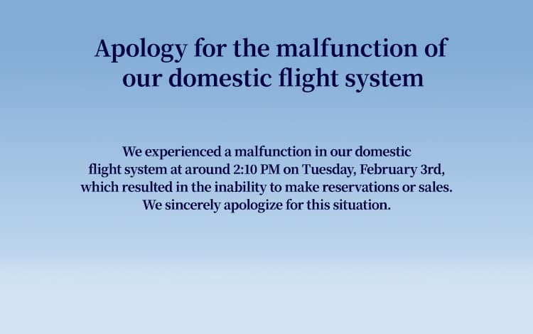 Apology for the malfunction of our domestic flight system   We experienced a malfunction in our domestic flight system at around 2:10 PM on Tuesday, February 3rd, which resulted in the inability to make reservations or sales. We sincerely apologize for this situation.