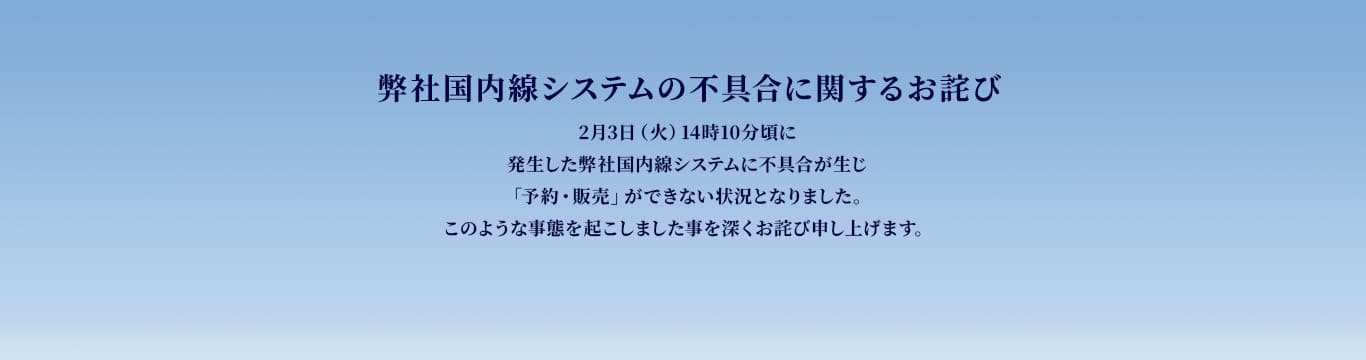 弊社国内線システムの不具合に関するお詫び　2月3日（火）14時10分頃に発生した弊社国内線システムに不具合が生じ「予約・販売」ができない状況となりました。このような事態を起こしました事を深くお詫び申し上げます。