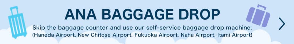ANA BAGGAGE DROP Skip the baggage counter and use our self-service baggage drop machine. (Haneda Airport, New Chitose Airport, Fukuoka Airport, Naha Airport, Itami Airport)